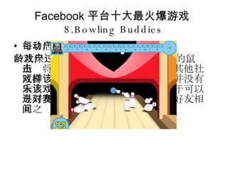 Facebook 平台十大最火爆游戏 8.Bowling Buddies 每日活动用户数： 290296 一款保龄球游戏，用户只需通过简单的鼠标点击将球送入球道即可。与大多数其他社区游戏一样，该游戏一个人游玩时并没有太大乐趣。该游戏吸引用户之处在于可以与好友进行一对一比赛，并且提供好友相互之间的排名。 