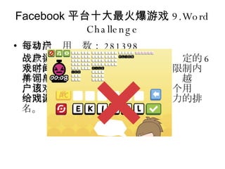 Facebook 平台十大最火爆游戏 9.Word Challenge 每日活动用户数： 281398 一款挑战用户词汇量的游戏。通过给定的 6 个字母，游戏者需要在一定的时间限制内拼写出尽可能多的单词。拼出的单词越长，用户得分就越高。该游戏允许多个用户一同游玩，并给出游戏玩家拼词能力的排名。 
