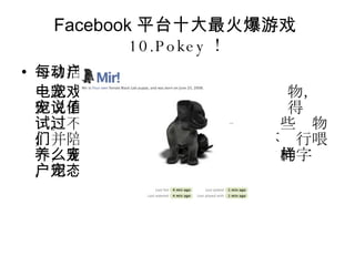 Facebook 平台十大最火爆游戏 10.Pokey ！ 每日活动用户数： 266949 一款电子宠物游戏。对于那些喜爱宠物，但又不希望宠物弄坏家具的人来说值得尝试。不过， " 饲养者 " 仍需要喂养这些宠物，并陪它们玩耍。如果在 24 小时内不进行喂养，那么宠物名字前会出现 " 饥饿 " 的字样，用户的好友也能看到宠物的状态。 