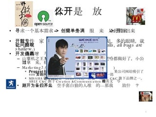 什么是开放 寻求一个基本需求 ->  创建一个简单服务来满足此需求 ->  开放出来 开源软件专家  Eric S. Raymond  所说：“有足够多的眼睛，就能让所有问题现形。” ( Given enough eyeballs, all bugs are shallow. ) 开发商的增值与双赢机会 山寨机之王 MTK 为什么会成功，就是 MTK 把哈都做好了，小公司拿过来，修改一个 UI 就可以出产品 Marketing2.0 参与式营销 ( 客户互动体验式营销 ) Peugeot 标致 公司邀请人们在网上提交汽车设计，结果公司网站吸引了 400 万的网页访问量。公司按获胜的设计制造了一部样车 MISSHA （谜尚）是韩国第四大化妆品集团 ABLE C&C 旗下品牌之一， ABLE C&C 源于 Creation &Communication 的英文缩写 原则：开放不是为空手套白狼的人准备的—那我们开放什么？ 