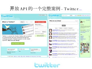开放 API 的一个完整案例 -Twitter youtube Twitter.com 微博客 (Micro-blogging) 是一种允许用户及时更新简短文本 ( 通常少于 200 字 ) 并公开发布的博客的形式。允许任何人阅读或者只能由用户选择的群组阅读。 Twitter 是一个社交网络及微型部落格服务。用户可以经由 SMS 、实时通讯、电邮、 Twitter 网站或 Twitter 各种用戶端軟體（如 Twitterrific ）輸入最多 140 字的文字更新。 Twitter 網站、即時通訊、 SMS 、 RSS 、電郵或 Twitter 用戶端軟體獲得文字更新 同类开源 PHP(identi.ca) 