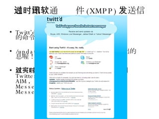通过即时通讯软件 (XMPP) 发送信息到你的 Twitter Twitt’d 是一款简单而实用的服务，透过简单的命令，例如： /updates  哇哈哈，这是从 MSN 上发出的讯息喔！ 就可以透过实时通讯软件来发送讯息到 Twitter ，目前支持的实时通讯软件有： AIM ， Skype ， GTalk ， MSN Messenger(Live SDK) 与 Yahoo! Messenger 。 
