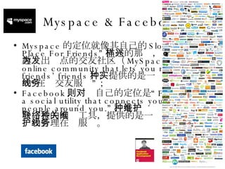 Myspace & Facebook Myspace 的定位就像其自己的 Slogan“A Place For Friends” 描述的那样，是以共同兴趣为出发点的交友社区（ MySpace is an online community that lets you meet your friends’ friends ），提供的是一种名副其实的“在线交友服务”； Facebook ，则对自己的定位是“ Facebook is a social utility that connects you with the people around you.” ，是一种维护人与人社会联系的网络工具，提供的是一种社会关系维护和管理在线服务。 
