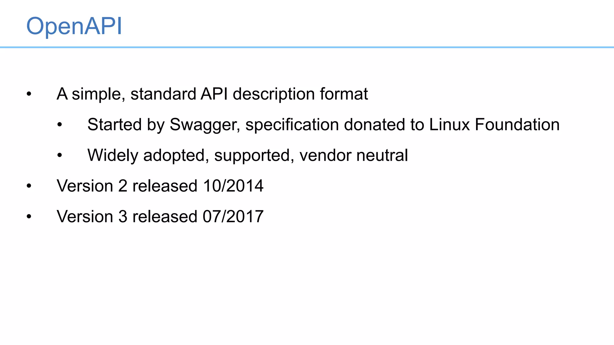 • A simple, standard API description format
• Started by Swagger, specification donated to Linux Foundation
• Widely adopted, supported, vendor neutral
• Version 2 released 10/2014
• Version 3 released 07/2017
OpenAPI
 