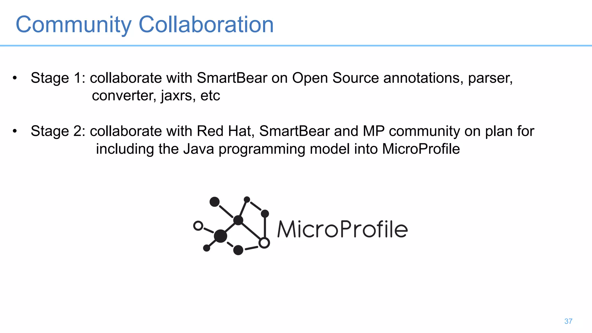 37
Community Collaboration
• Stage 1: collaborate with SmartBear on Open Source annotations, parser,
converter, jaxrs, etc
• Stage 2: collaborate with Red Hat, SmartBear and MP community on plan for
including the Java programming model into MicroProfile
 