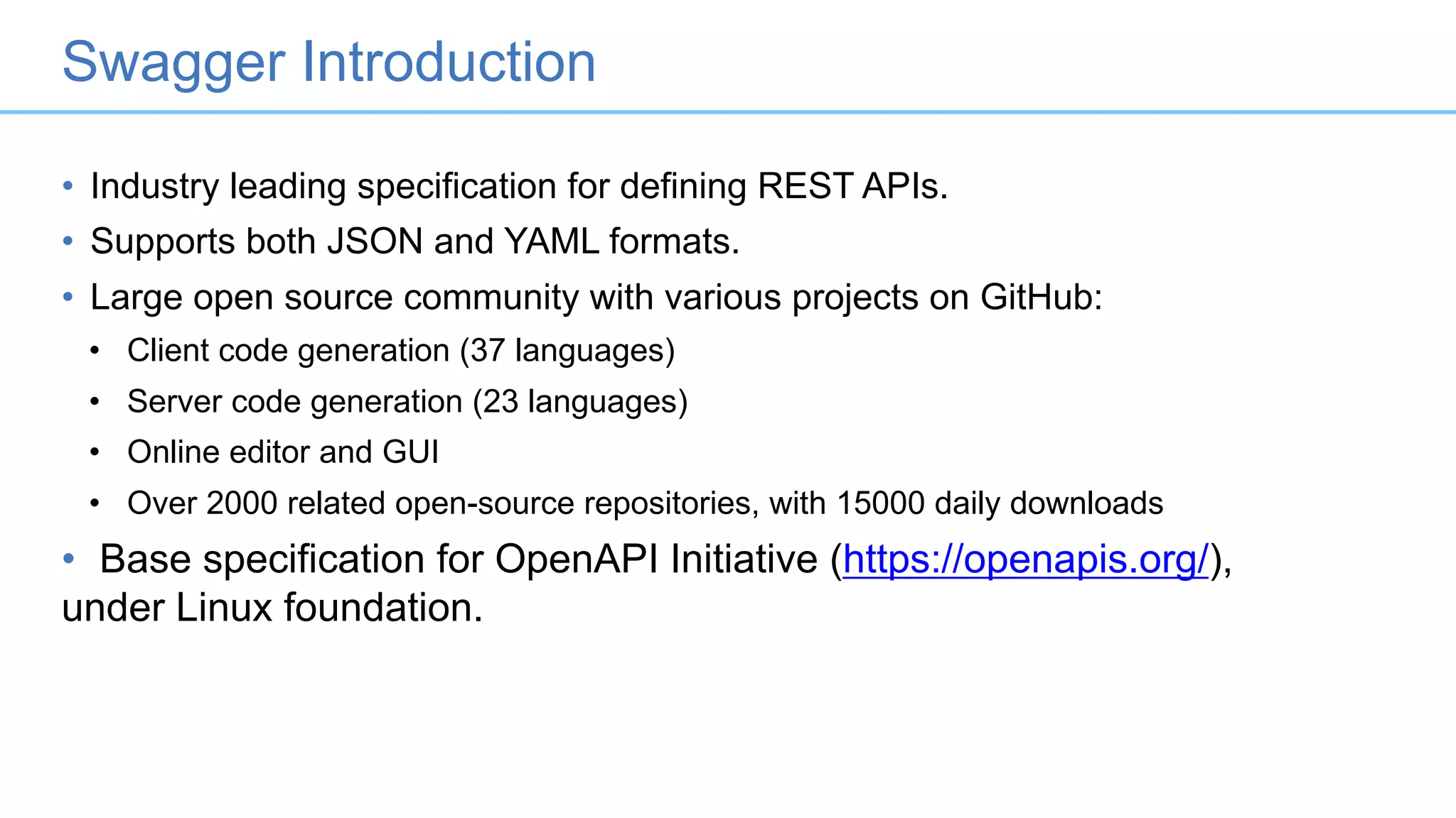 Swagger Introduction
• Industry leading specification for defining REST APIs.
• Supports both JSON and YAML formats.
• Large open source community with various projects on GitHub:
• Client code generation (37 languages)
• Server code generation (23 languages)
• Online editor and GUI
• Over 2000 related open-source repositories, with 15000 daily downloads
• Base specification for OpenAPI Initiative (https://openapis.org/),
under Linux foundation.
 