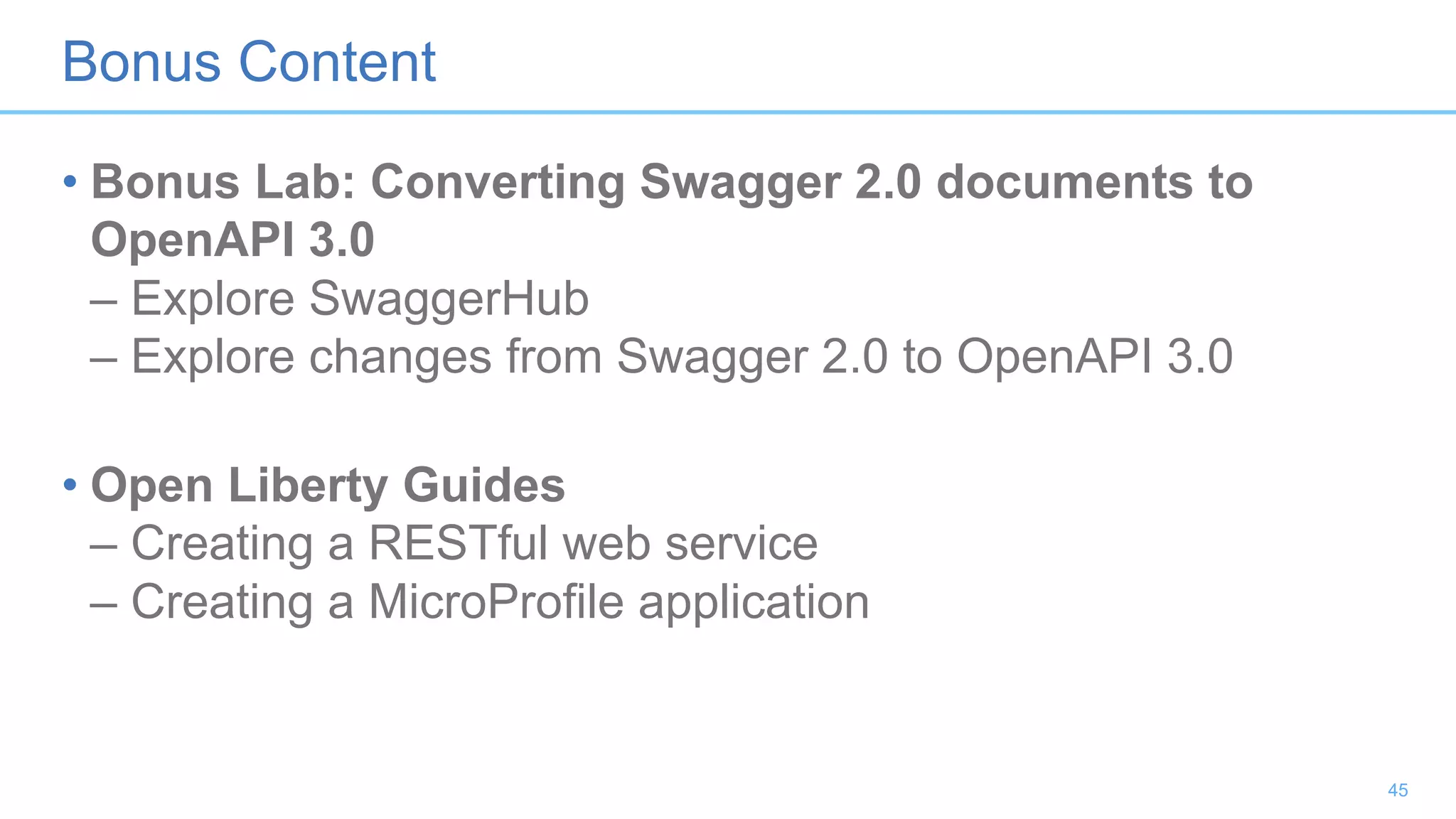 Bonus Content
• Bonus Lab: Converting Swagger 2.0 documents to
OpenAPI 3.0
– Explore SwaggerHub
– Explore changes from Swagger 2.0 to OpenAPI 3.0
• Open Liberty Guides
– Creating a RESTful web service
– Creating a MicroProfile application
45
 