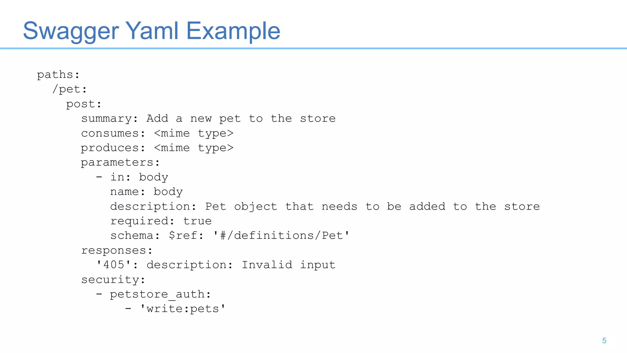 Swagger Yaml Example
5
paths:
/pet:
post:
summary: Add a new pet to the store
consumes: <mime type>
produces: <mime type>
parameters:
- in: body
name: body
description: Pet object that needs to be added to the store
required: true
schema: $ref: '#/definitions/Pet'
responses:
'405': description: Invalid input
security:
- petstore_auth:
- 'write:pets'
 
