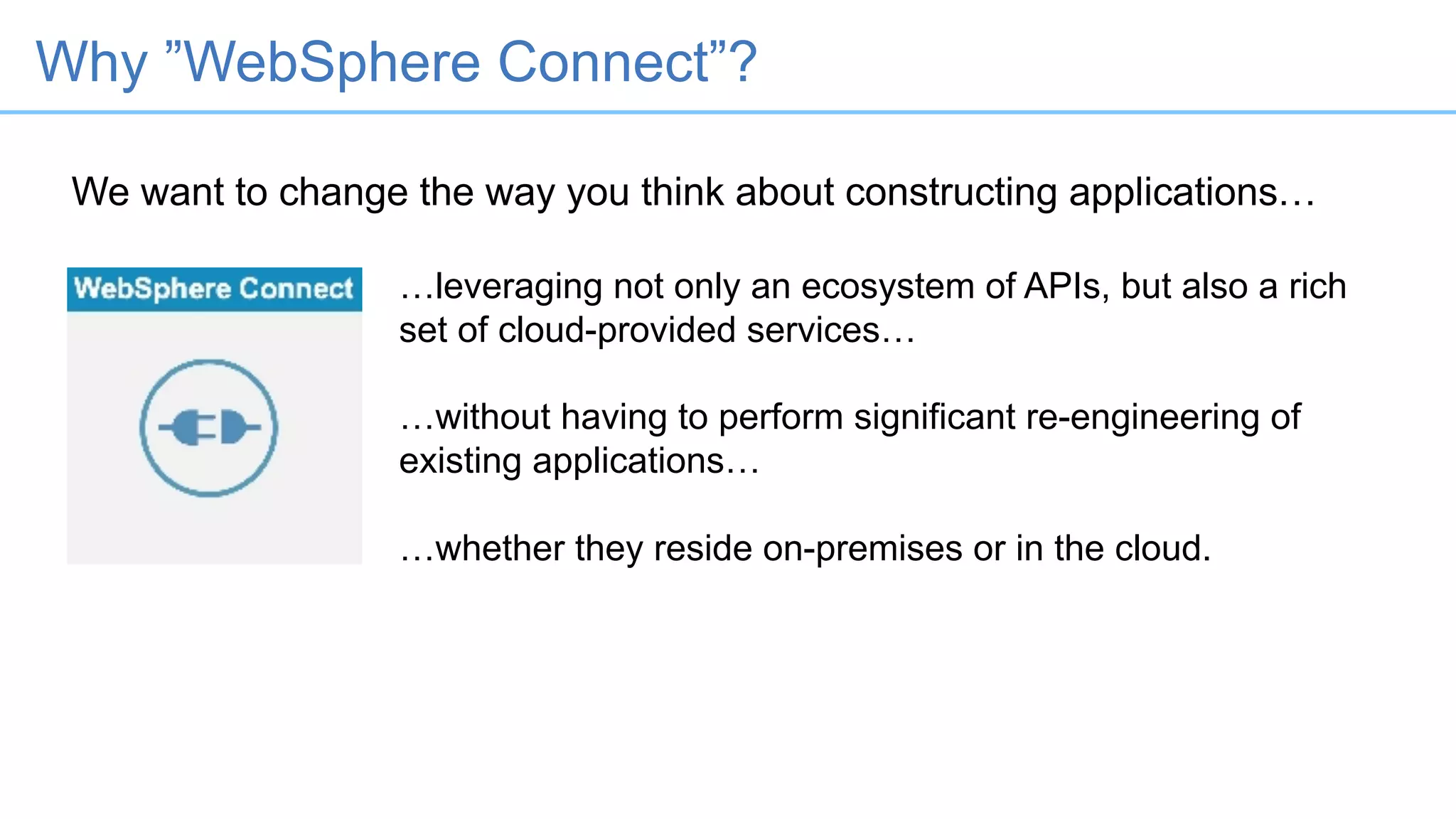 We want to change the way you think about constructing applications…
…leveraging not only an ecosystem of APIs, but also a rich
set of cloud-provided services…
…without having to perform significant re-engineering of
existing applications…
…whether they reside on-premises or in the cloud.
Why ”WebSphere Connect”?
 