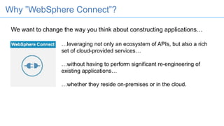 We want to change the way you think about constructing applications…
…leveraging not only an ecosystem of APIs, but also a rich
set of cloud-provided services…
…without having to perform significant re-engineering of
existing applications…
…whether they reside on-premises or in the cloud.
Why ”WebSphere Connect”?
 