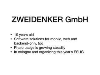 ZWEIDENKER GmbH
• 10 years old 

• Software solutions for mobile, web and
backend-only, too

• Pharo usage is growing steadily

• In cologne and organizing this year’s ESUG
 