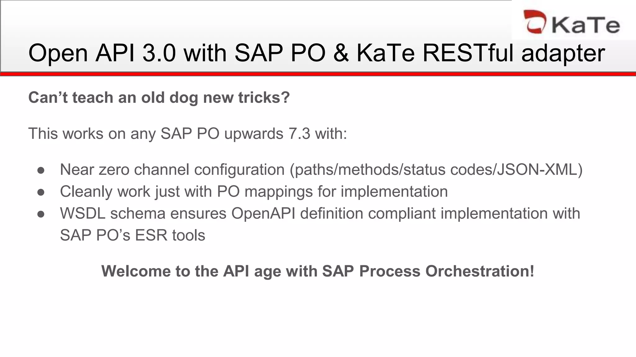 Can’t teach an old dog new tricks?
This works on any SAP PO upwards 7.3 with:
● Near zero channel configuration (paths/methods/status codes/JSON-XML)
● Cleanly work just with PO mappings for implementation
● WSDL schema ensures OpenAPI definition compliant implementation with
SAP PO’s ESR tools
Welcome to the API age with SAP Process Orchestration!
Open API 3.0 with SAP PO & KaTe RESTful adapter
 