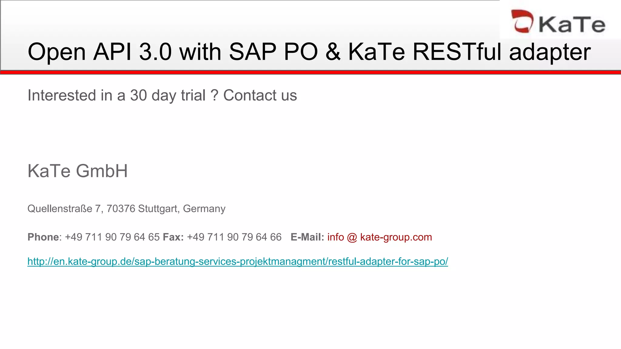 Open API 3.0 with SAP PO & KaTe RESTful adapter
Interested in a 30 day trial ? Contact us
KaTe GmbH
Quellenstraße 7, 70376 Stuttgart, Germany
Phone: +49 711 90 79 64 65 Fax: +49 711 90 79 64 66 E-Mail: info @ kate-group.com
http://en.kate-group.de/sap-beratung-services-projektmanagment/restful-adapter-for-sap-po/
 
