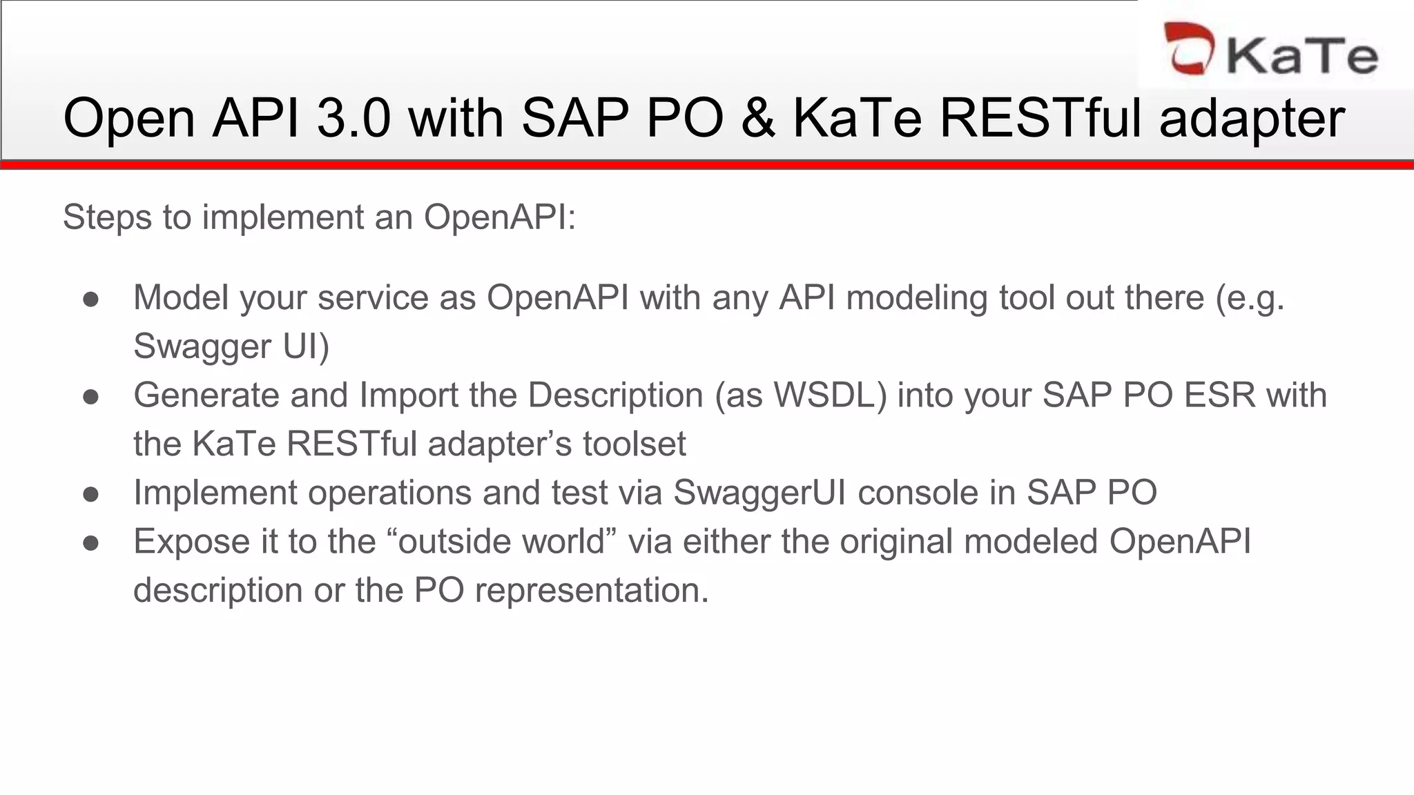 Open API 3.0 with SAP PO & KaTe RESTful adapter
Steps to implement an OpenAPI:
● Model your service as OpenAPI with any API modeling tool out there (e.g.
Swagger UI)
● Generate and Import the Description (as WSDL) into your SAP PO ESR with
the KaTe RESTful adapter’s toolset
● Implement operations and test via SwaggerUI console in SAP PO
● Expose it to the “outside world” via either the original modeled OpenAPI
description or the PO representation.
 