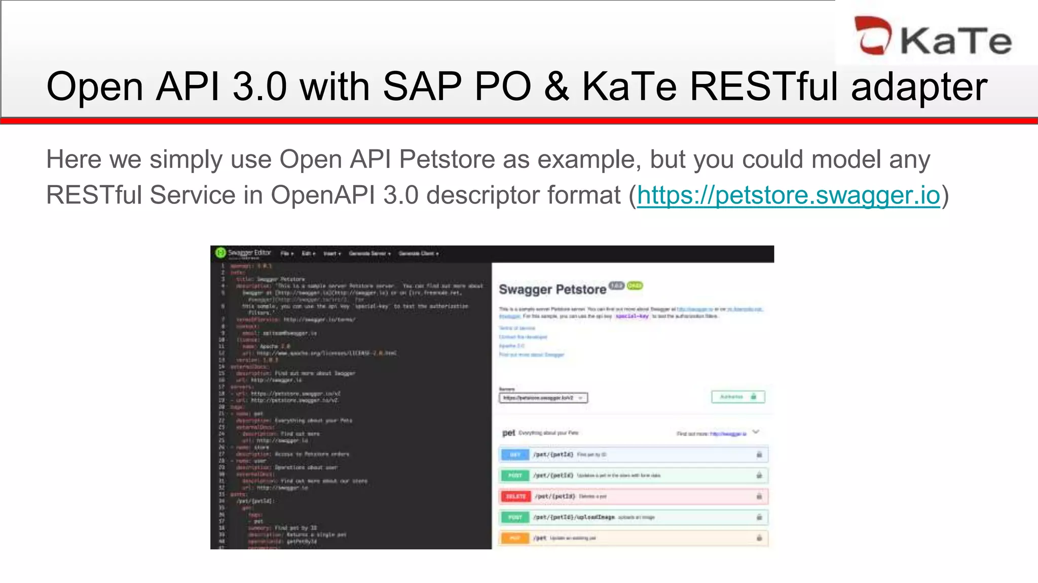Open API 3.0 with SAP PO & KaTe RESTful adapter
Here we simply use Open API Petstore as example, but you could model any
RESTful Service in OpenAPI 3.0 descriptor format (https://petstore.swagger.io)
 