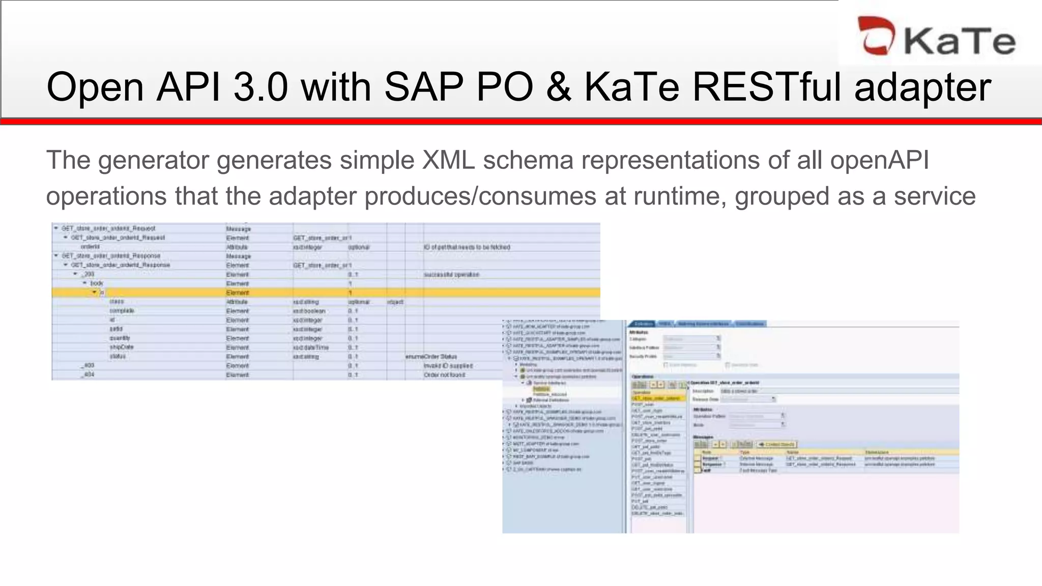 Open API 3.0 with SAP PO & KaTe RESTful adapter
The generator generates simple XML schema representations of all openAPI
operations that the adapter produces/consumes at runtime, grouped as a service
 