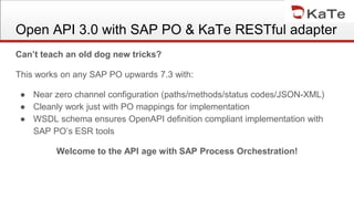 Can’t teach an old dog new tricks?
This works on any SAP PO upwards 7.3 with:
● Near zero channel configuration (paths/methods/status codes/JSON-XML)
● Cleanly work just with PO mappings for implementation
● WSDL schema ensures OpenAPI definition compliant implementation with
SAP PO’s ESR tools
Welcome to the API age with SAP Process Orchestration!
Open API 3.0 with SAP PO & KaTe RESTful adapter
 