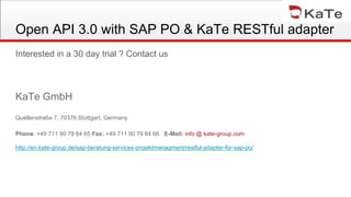Open API 3.0 with SAP PO & KaTe RESTful adapter
Interested in a 30 day trial ? Contact us
KaTe GmbH
Quellenstraße 7, 70376 Stuttgart, Germany
Phone: +49 711 90 79 64 65 Fax: +49 711 90 79 64 66 E-Mail: info @ kate-group.com
http://en.kate-group.de/sap-beratung-services-projektmanagment/restful-adapter-for-sap-po/
 