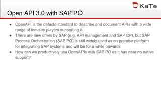 Open API 3.0 with SAP PO
● OpenAPI is the defacto standard to describe and document APIs with a wide
range of industry players supporting it.
● There are new offers by SAP (e.g. API management and SAP CPI, but SAP
Process Orchestration (SAP PO) is still widely used as on premise platform
for integrating SAP systems and will be for a while onwards
● How can we productively use OpenAPIs with SAP PO as it has near no native
support?
 