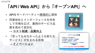 「API / Web API」から「オープンAPI」へ
• APIをサードパーティへ積極的に提供
• 同業他社とインターフェースを共有
して市場を広げ、裏側のサービス品
質を高めて差別化
→ コスト削減・品質向上
• 「思ってもみなかったような新たな
サービス」が生まれる余地
→ イノベーション
6
Source: http://ascii.jp/elem/000/000/312/312546/index.html
Source: https://sec.ipa.go.jp/users/events/events_tokyo_20170310-5.pdf
 
