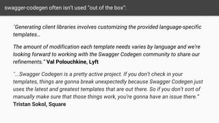 swagger-codegen often isn’t used “out of the box”:
“Generating client libraries involves customizing the provided language-specific
templates…
The amount of modification each template needs varies by language and we’re
looking forward to working with the Swagger Codegen community to share our
refinements.” Val Polouchkine, Lyft
“...Swagger Codegen is a pretty active project. If you don’t check in your
templates, things are gonna break unexpectedly because Swagger Codegen just
uses the latest and greatest templates that are out there. So if you don’t sort of
manually make sure that those things work, you’re gonna have an issue there.”
Tristan Sokol, Square
 