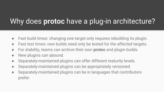 Why does protoc have a plug-in architecture?
● Fast build times: changing one target only requires rebuilding its plugin.
● Fast test times: new builds need only be tested for the affected targets.
● For stability, teams can archive their own protoc and plugin builds.
● New plugins can abound.
● Separately-maintained plugins can offer different maturity levels.
● Separately-maintained plugins can be appropriately versioned.
● Separately-maintained plugins can be in languages that contributors
prefer.
 