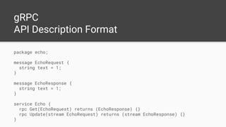 gRPC
API Description Format
package echo;
message EchoRequest {
string text = 1;
}
message EchoResponse {
string text = 1;
}
service Echo {
rpc Get(EchoRequest) returns (EchoResponse) {}
rpc Update(stream EchoRequest) returns (stream EchoResponse) {}
}
 