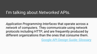I’m talking about Networked APIs.
Application Programming Interfaces that operate across a
network of computers. They communicate using network
protocols including HTTP, and are frequently produced by
different organizations than the ones that consume them.
Google API Design Guide: Glossary
 