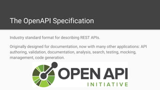 The OpenAPI Specification
Industry standard format for describing REST APIs.
Originally designed for documentation, now with many other applications: API
authoring, validation, documentation, analysis, search, testing, mocking,
management, code generation.
 