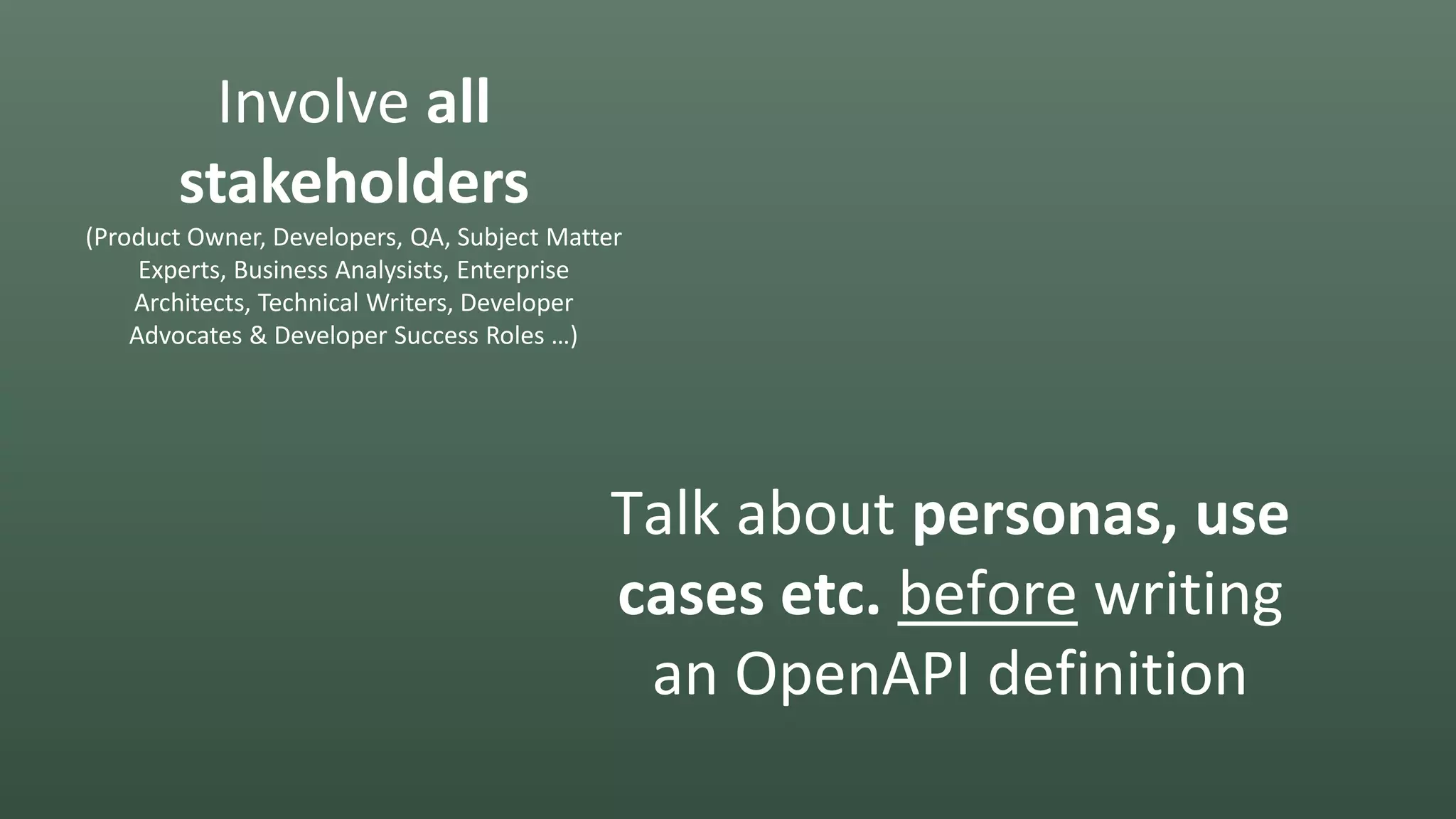 Involve all
stakeholders
(Product Owner, Developers, QA, Subject Matter
Experts, Business Analysists, Enterprise
Architects, Technical Writers, Developer
Advocates & Developer Success Roles …)
Talk about personas, use
cases etc. before writing
an OpenAPI definition
 