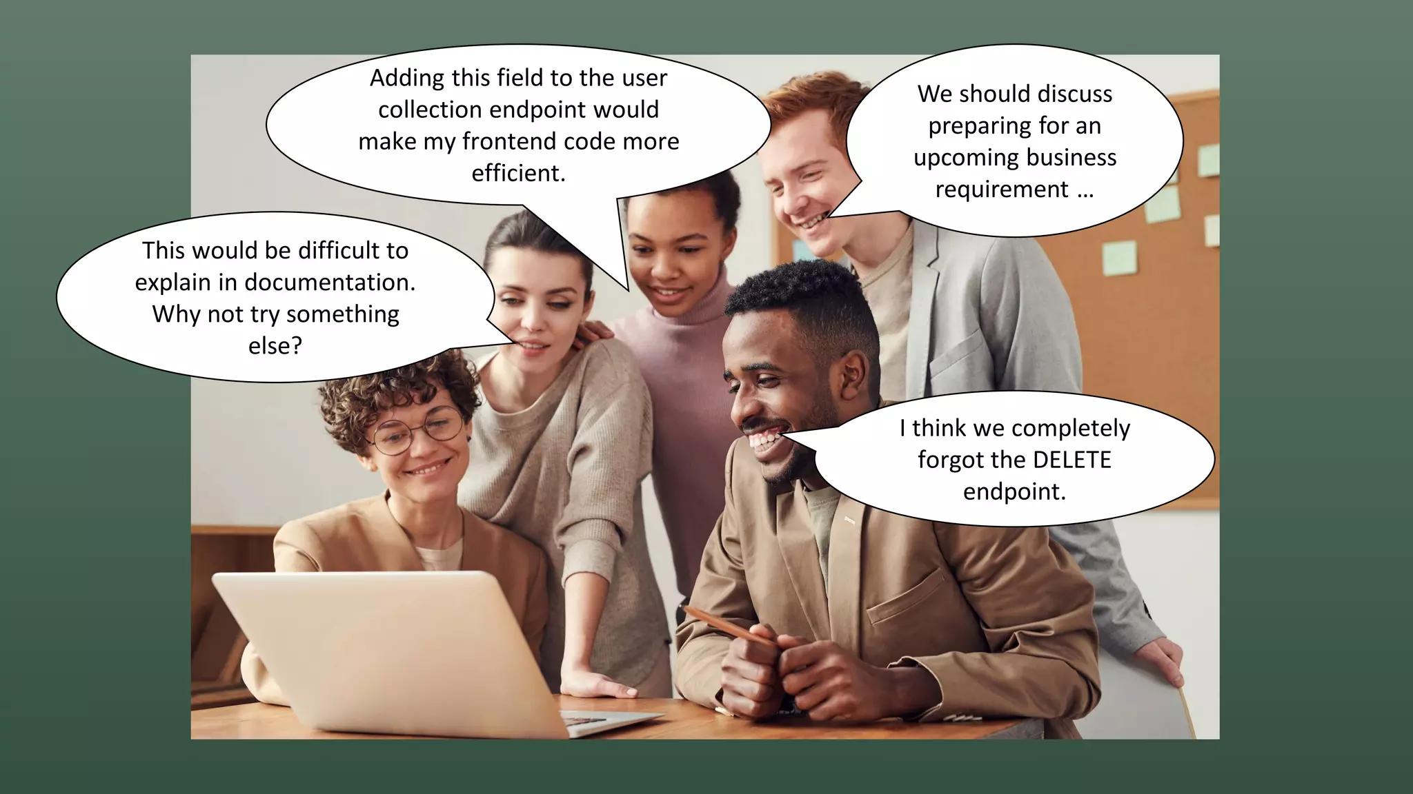 We should discuss
preparing for an
upcoming business
requirement …
I think we completely
forgot the DELETE
endpoint.
Adding this field to the user
collection endpoint would
make my frontend code more
efficient.
This would be difficult to
explain in documentation.
Why not try something
else?
 