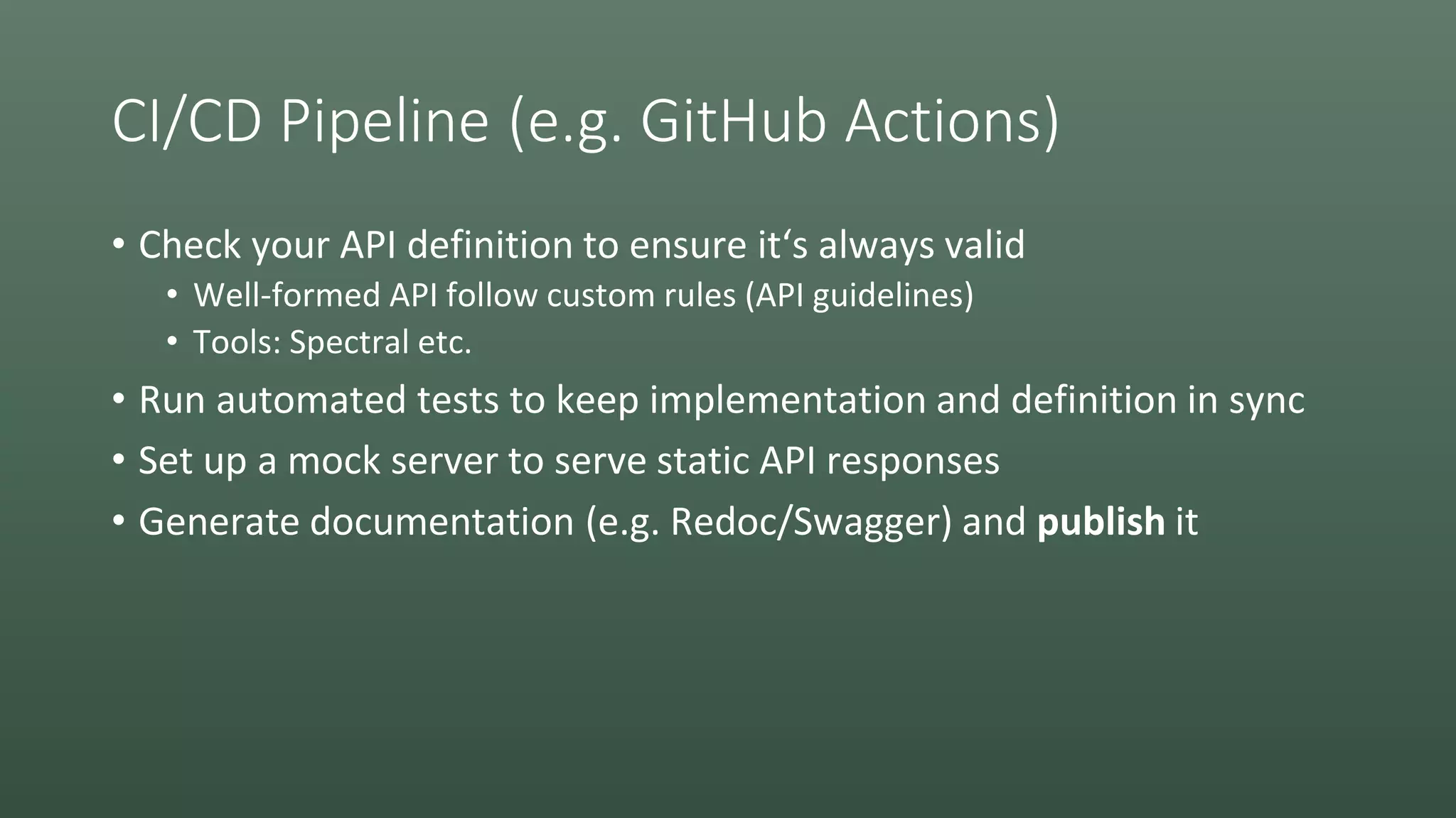 CI/CD Pipeline (e.g. GitHub Actions)
• Check your API definition to ensure it‘s always valid
• Well-formed API follow custom rules (API guidelines)
• Tools: Spectral etc.
• Run automated tests to keep implementation and definition in sync
• Set up a mock server to serve static API responses
• Generate documentation (e.g. Redoc/Swagger) and publish it
 