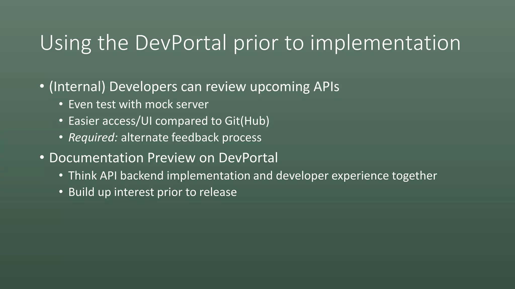 Using the DevPortal prior to implementation
• (Internal) Developers can review upcoming APIs
• Even test with mock server
• Easier access/UI compared to Git(Hub)
• Required: alternate feedback process
• Documentation Preview on DevPortal
• Think API backend implementation and developer experience together
• Build up interest prior to release
 
