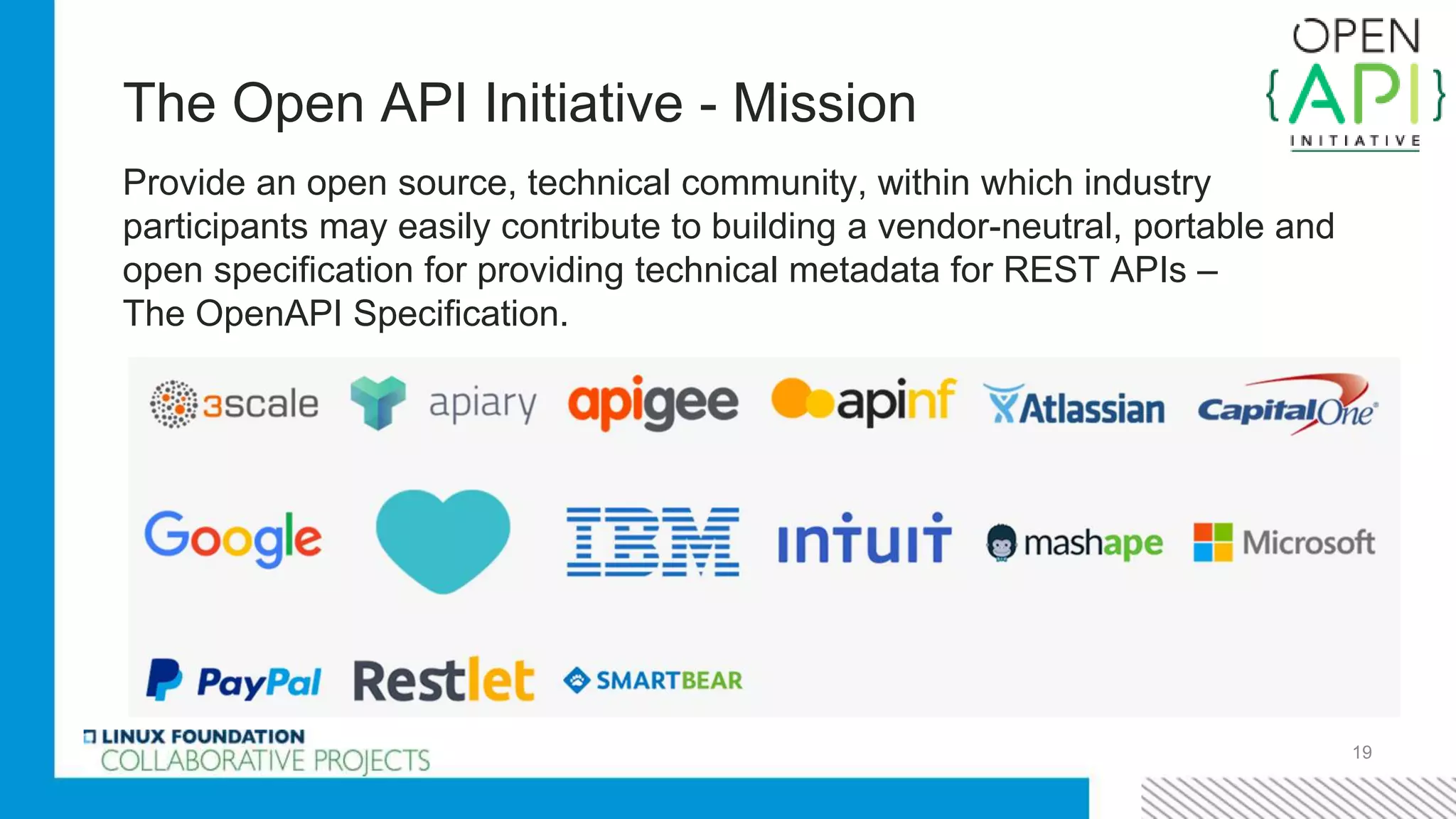 The Open API Initiative - Mission
Provide an open source, technical community, within which industry
participants may easily contribute to building a vendor-neutral, portable and
open specification for providing technical metadata for REST APIs –
The OpenAPI Specification.
19
 