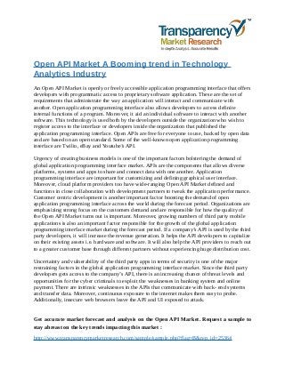 Open API Market A Booming trend in Technology
Analytics Industry
An Open API Market is openly or freely accessible application programming interface that offers
developers with programmatic access to proprietary software application. These are the set of
requirements that administrate the way an application will interact and communicate with
another. Open application programming interface also allows developers to access definite
internal functions of a program. Moreover, it aid an individual software to interact with another
software. This technology is used both by the developers outside the organization who wish to
register access to the interface or developers inside the organization that published the
application programming interface. Open APIs are free for everyone to use, backed by open data
and are based on an open standard. Some of the well-known open application programming
interface are Twilio, eBay and Youtube’s API.
Urgency of creating business models is one of the important factors bolstering the demand of
global application programming interface market. APIs are the components that allows diverse
platforms, systems and apps to share and connect data with one another. Application
programming interface are important for customizing and defining graphical user interface.
Moreover, cloud platform providers too have wide-ranging Open API Market defined and
functions in close collaboration with development partners to tweak the application performance.
Customer centric development is another important factor boosting the demand of open
application programming interface across the world during the forecast period. Organizations are
emphasizing strong focus on the customers demand and are responsible for how the quality of
the Open API Market turns out is important. Moreover, growing numbers of third party mobile
applications is also an important factor responsible for the growth of the global application
programming interface market during the forecast period. If a company’s API is used by the third
party developers, it will increase the revenue generation. It helps the API developers to capitalize
on their existing assets i.e. hardware and software. It will also help the API providers to reach out
to a greater customer base through different partners without experiencing huge distribution cost.
Uncertainty and vulnerability of the third party apps in terms of security is one of the major
restraining factors in the global application programming interface market. Since the third party
developers gets access to the company’s API, there is an increasing chance of threat levels and
opportunities for the cyber criminals to exploit the weaknesses in banking system and online
payment. There are intrinsic weaknesses in the APIs that communicate with back- end systems
and transfer data. Moreover, continuous exposure to the internet makes them easy to probe.
Additionally, insecure web browsers leave the API and UI exposed to attack.
Get accurate market forecast and analysis on the Open API Market. Request a sample to
stay abreast on the key trends impacting this market :
http://www.transparencymarketresearch.com/sample/sample.php?flag=B&rep_id=25364
 