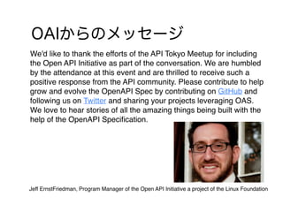 We'd like to thank the efforts of the API Tokyo Meetup for including
the Open API Initiative as part of the conversation. We are humbled
by the attendance at this event and are thrilled to receive such a
positive response from the API community. Please contribute to help
grow and evolve the OpenAPI Spec by contributing on GitHub and
following us on Twitter and sharing your projects leveraging OAS.
We love to hear stories of all the amazing things being built with the
help of the OpenAPI Speciﬁcation.
Jeff ErnstFriedman, Program Manager of the Open API Initiative a project of the Linux Foundation
 