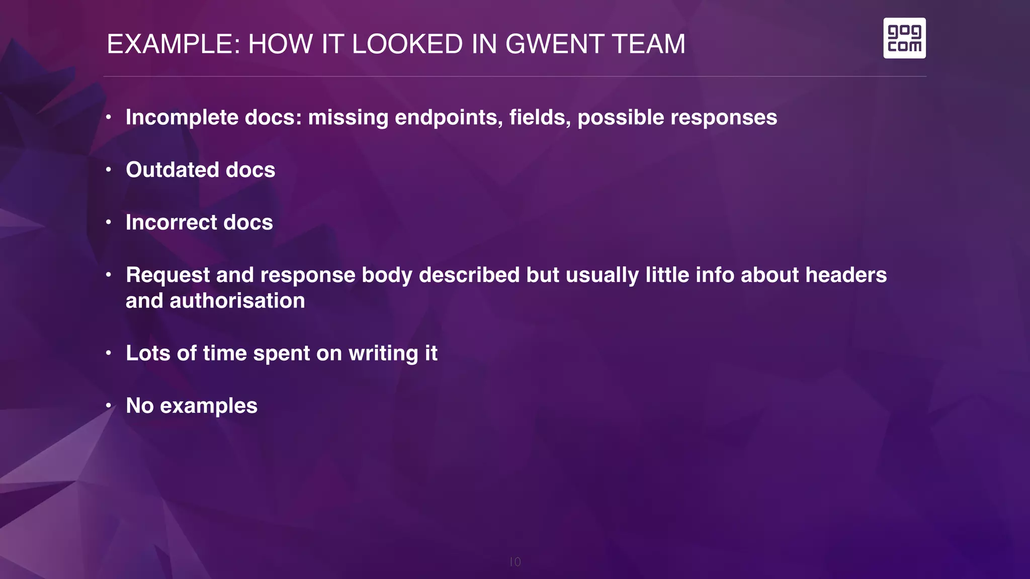 EXAMPLE: HOW IT LOOKED IN GWENT TEAM
10
• Incomplete docs: missing endpoints, fields, possible responses
• Outdated docs
• Incorrect docs
• Request and response body described but usually little info about headers
and authorisation
• Lots of time spent on writing it
• No examples
 