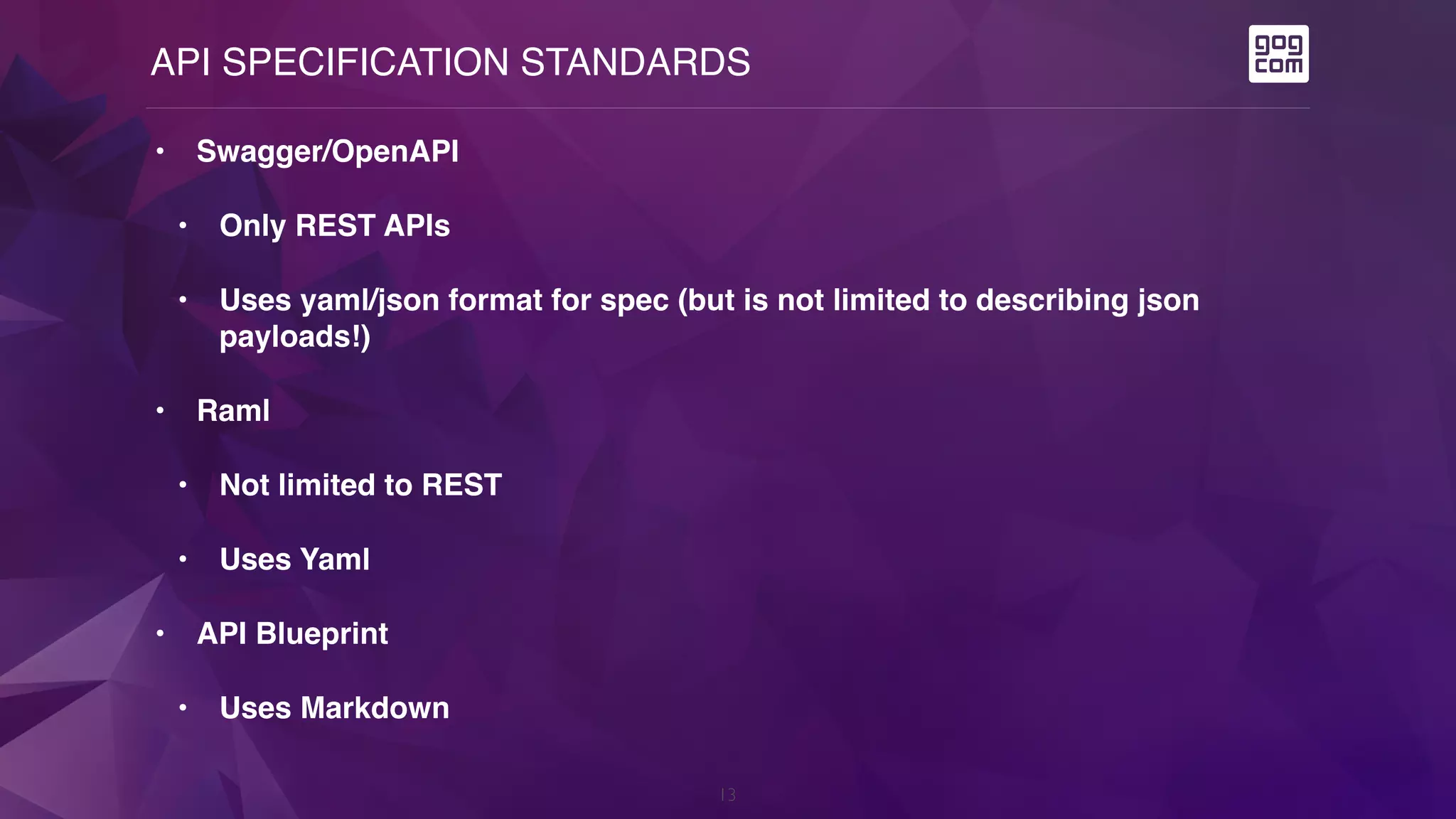 API SPECIFICATION STANDARDS
13
• Swagger/OpenAPI
• Only REST APIs
• Uses yaml/json format for spec (but is not limited to describing json
payloads!)
• Raml
• Not limited to REST
• Uses Yaml
• API Blueprint
• Uses Markdown
 