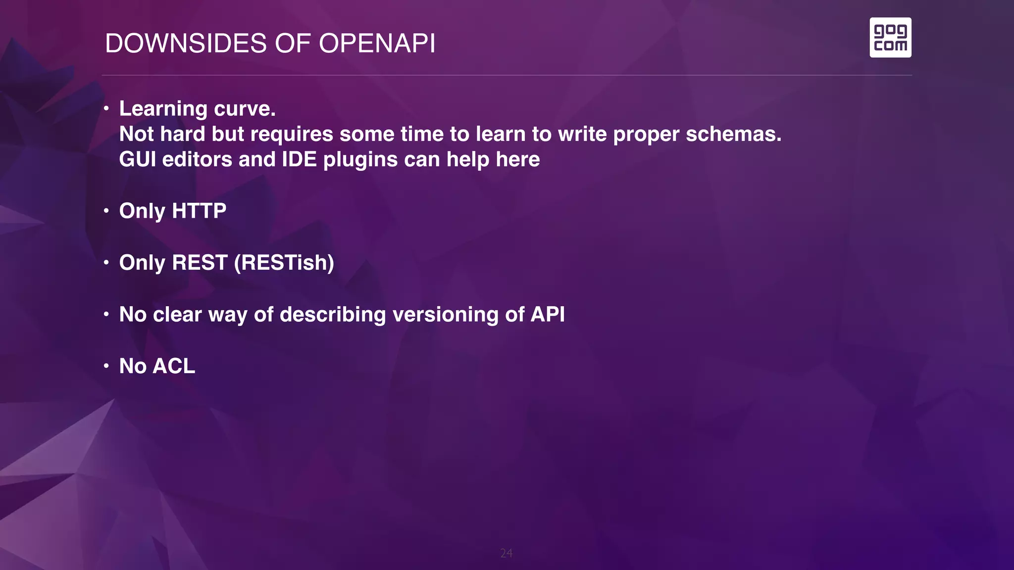DOWNSIDES OF OPENAPI
24
• Learning curve.  
Not hard but requires some time to learn to write proper schemas.  
GUI editors and IDE plugins can help here
• Only HTTP
• Only REST (RESTish)
• No clear way of describing versioning of API
• No ACL
 