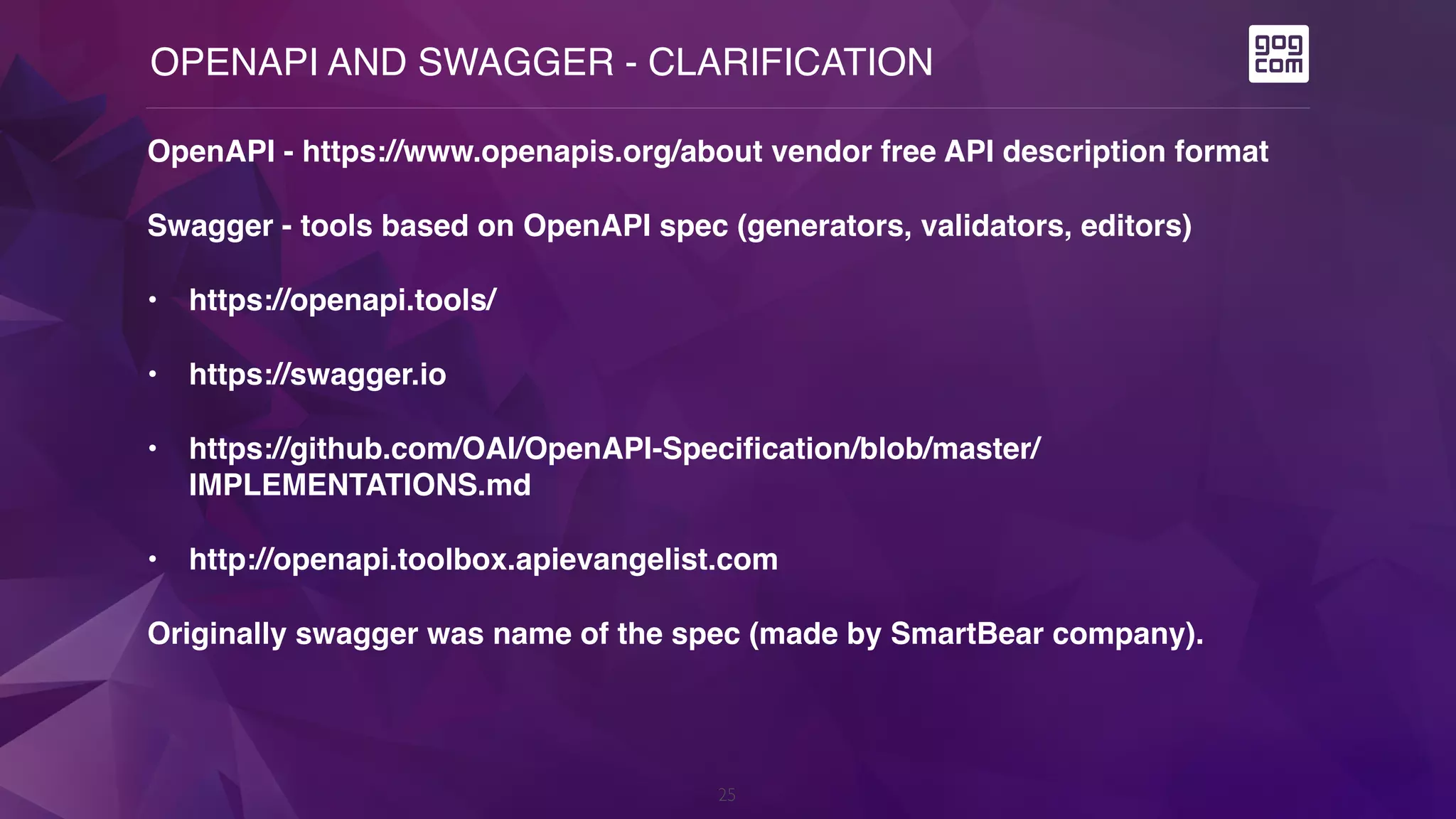 OPENAPI AND SWAGGER - CLARIFICATION
25
OpenAPI - https://www.openapis.org/about vendor free API description format
Swagger - tools based on OpenAPI spec (generators, validators, editors)
• https://openapi.tools/
• https://swagger.io
• https://github.com/OAI/OpenAPI-Specification/blob/master/
IMPLEMENTATIONS.md
• http://openapi.toolbox.apievangelist.com
Originally swagger was name of the spec (made by SmartBear company).
 
