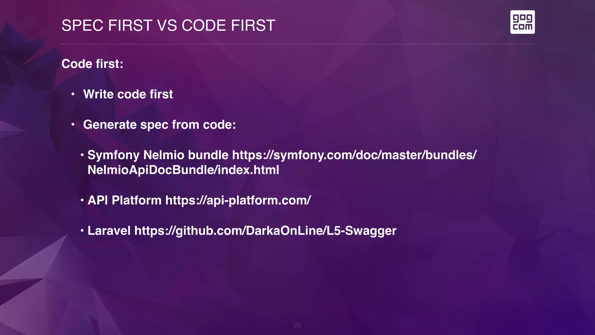 SPEC FIRST VS CODE FIRST
26
Code first:
• Write code first
• Generate spec from code:
• Symfony Nelmio bundle https://symfony.com/doc/master/bundles/
NelmioApiDocBundle/index.html
• API Platform https://api-platform.com/
• Laravel https://github.com/DarkaOnLine/L5-Swagger
 