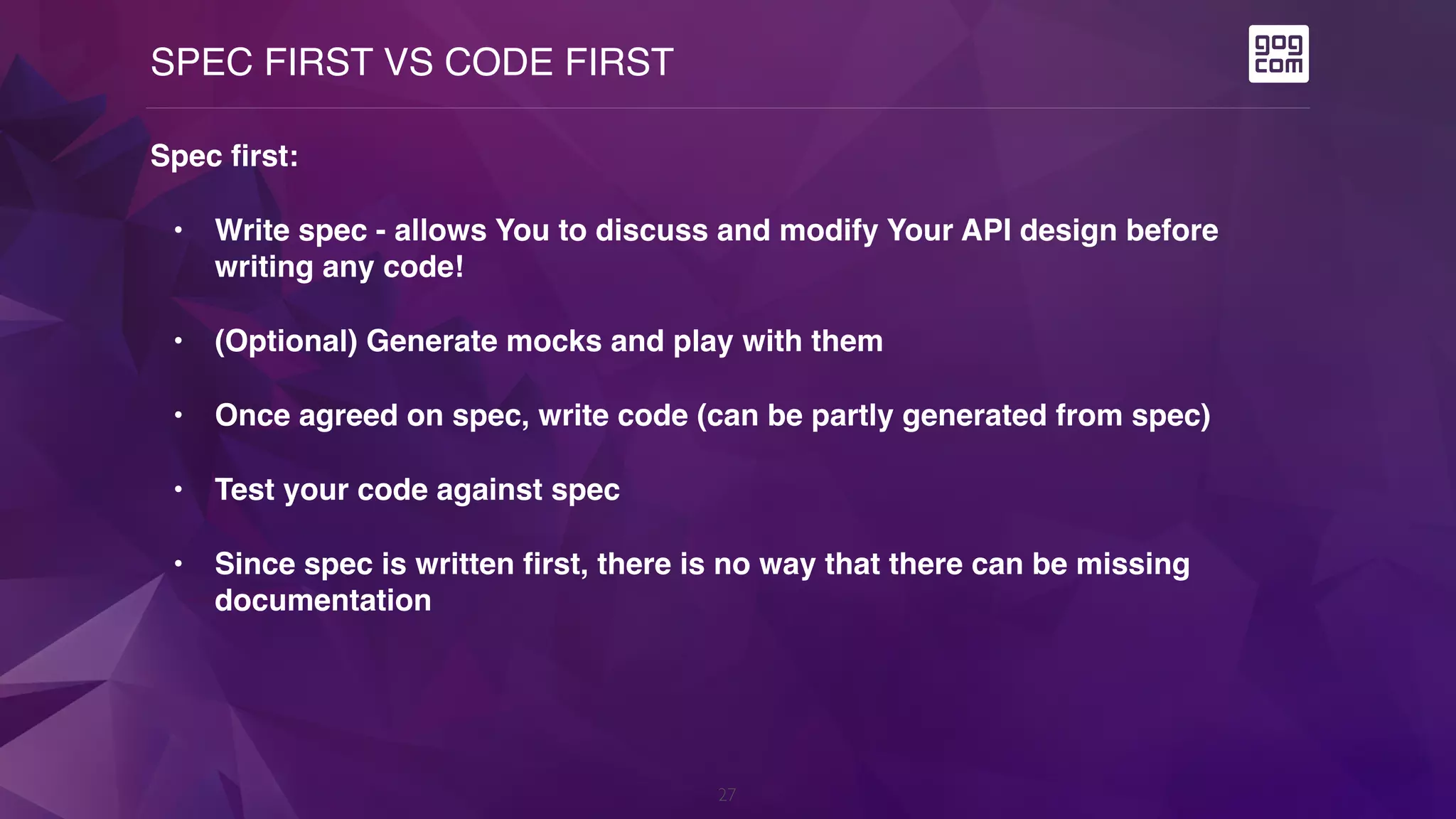 SPEC FIRST VS CODE FIRST
27
Spec first:
• Write spec - allows You to discuss and modify Your API design before
writing any code!
• (Optional) Generate mocks and play with them
• Once agreed on spec, write code (can be partly generated from spec)
• Test your code against spec
• Since spec is written first, there is no way that there can be missing
documentation
 