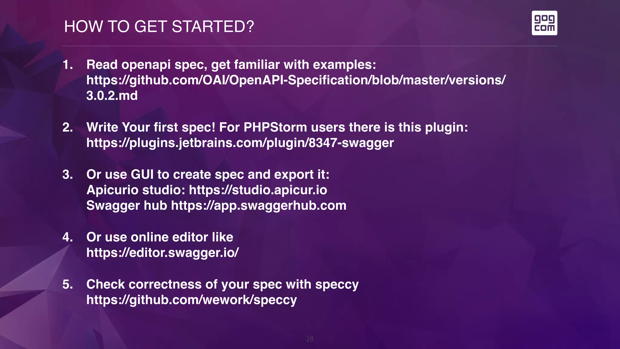 HOW TO GET STARTED?
28
1. Read openapi spec, get familiar with examples: 
https://github.com/OAI/OpenAPI-Specification/blob/master/versions/
3.0.2.md
2. Write Your first spec! For PHPStorm users there is this plugin:  
https://plugins.jetbrains.com/plugin/8347-swagger
3. Or use GUI to create spec and export it:  
Apicurio studio: https://studio.apicur.io  
Swagger hub https://app.swaggerhub.com
4. Or use online editor like  
https://editor.swagger.io/
5. Check correctness of your spec with speccy  
https://github.com/wework/speccy
 