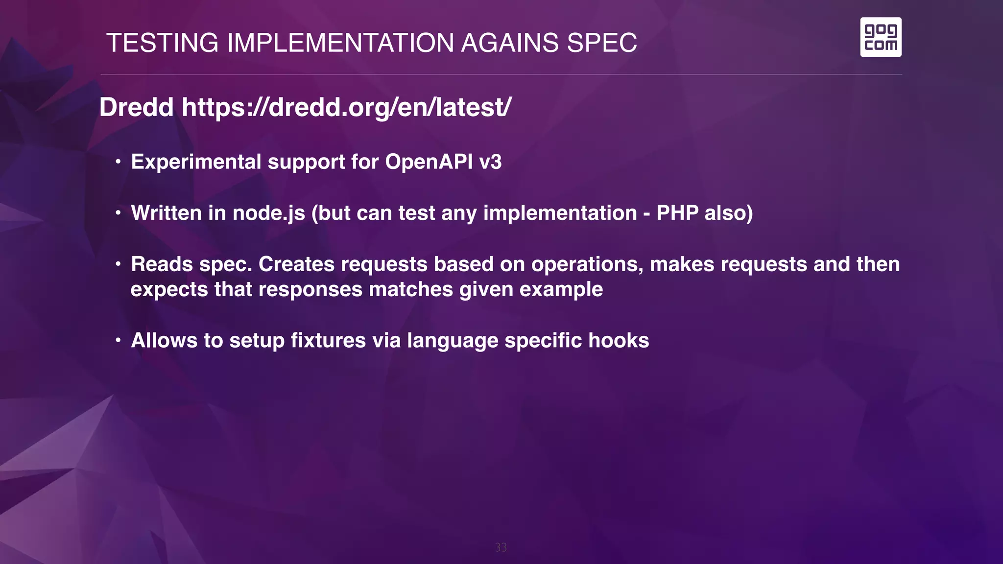 TESTING IMPLEMENTATION AGAINS SPEC
33
Dredd https://dredd.org/en/latest/
• Experimental support for OpenAPI v3
• Written in node.js (but can test any implementation - PHP also)
• Reads spec. Creates requests based on operations, makes requests and then
expects that responses matches given example
• Allows to setup fixtures via language specific hooks
 
