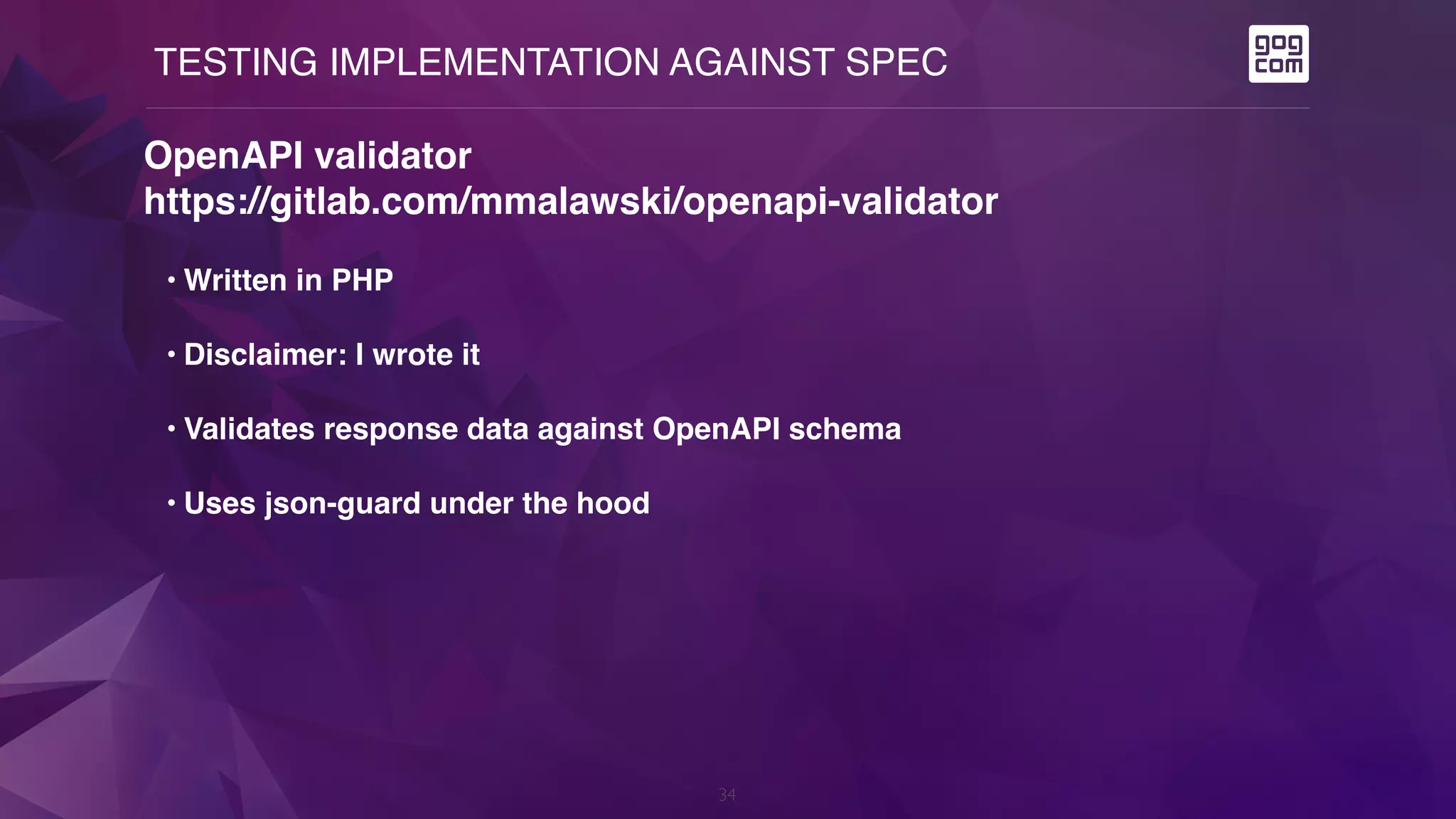 TESTING IMPLEMENTATION AGAINST SPEC
34
OpenAPI validator  
https://gitlab.com/mmalawski/openapi-validator
• Written in PHP
• Disclaimer: I wrote it
• Validates response data against OpenAPI schema
• Uses json-guard under the hood
 