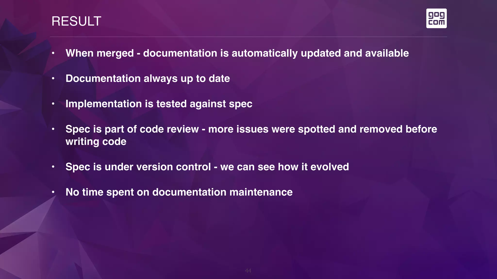 RESULT
44
• When merged - documentation is automatically updated and available
• Documentation always up to date
• Implementation is tested against spec
• Spec is part of code review - more issues were spotted and removed before
writing code
• Spec is under version control - we can see how it evolved
• No time spent on documentation maintenance
 