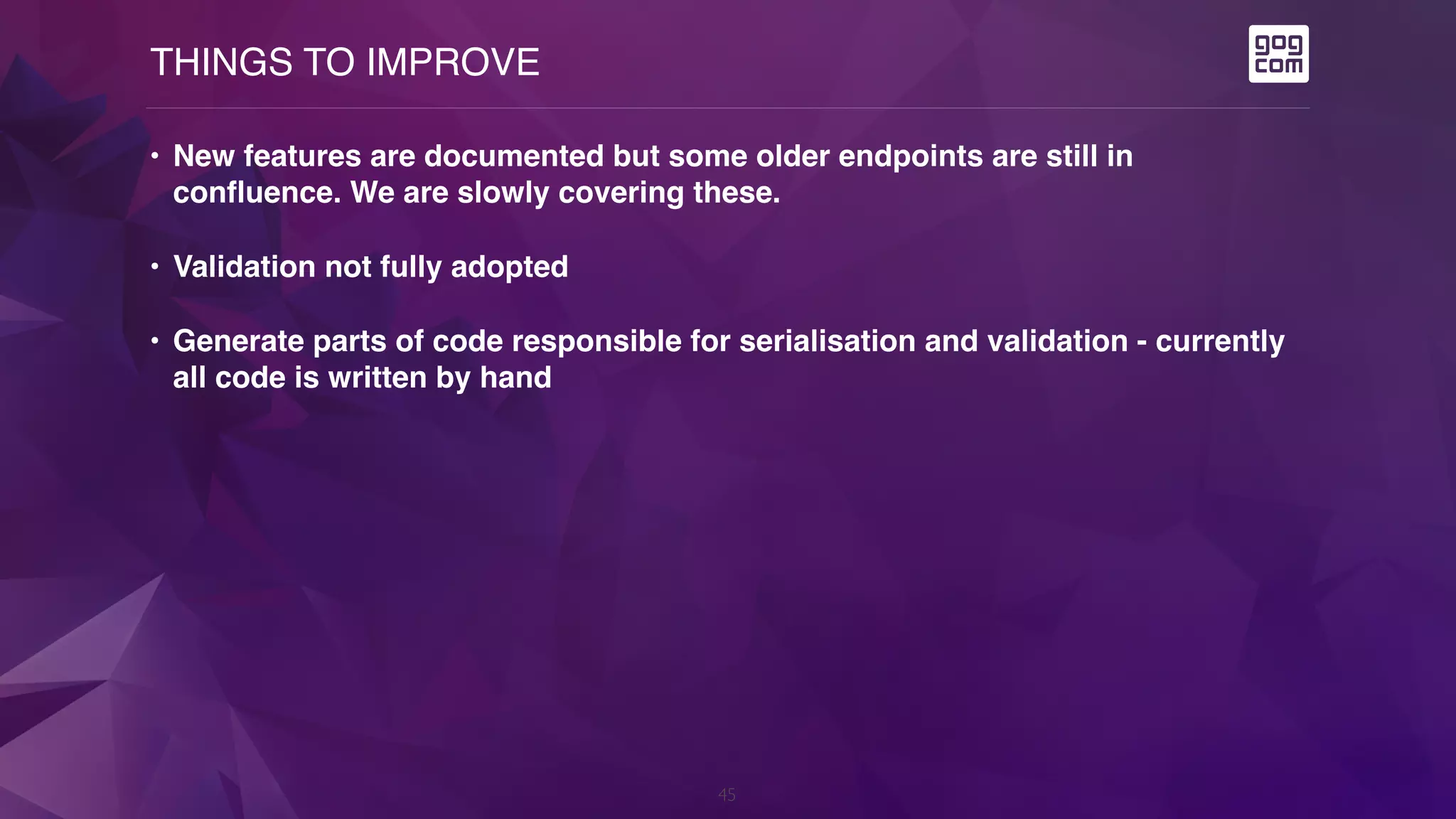 THINGS TO IMPROVE
45
• New features are documented but some older endpoints are still in
confluence. We are slowly covering these.
• Validation not fully adopted
• Generate parts of code responsible for serialisation and validation - currently
all code is written by hand
 