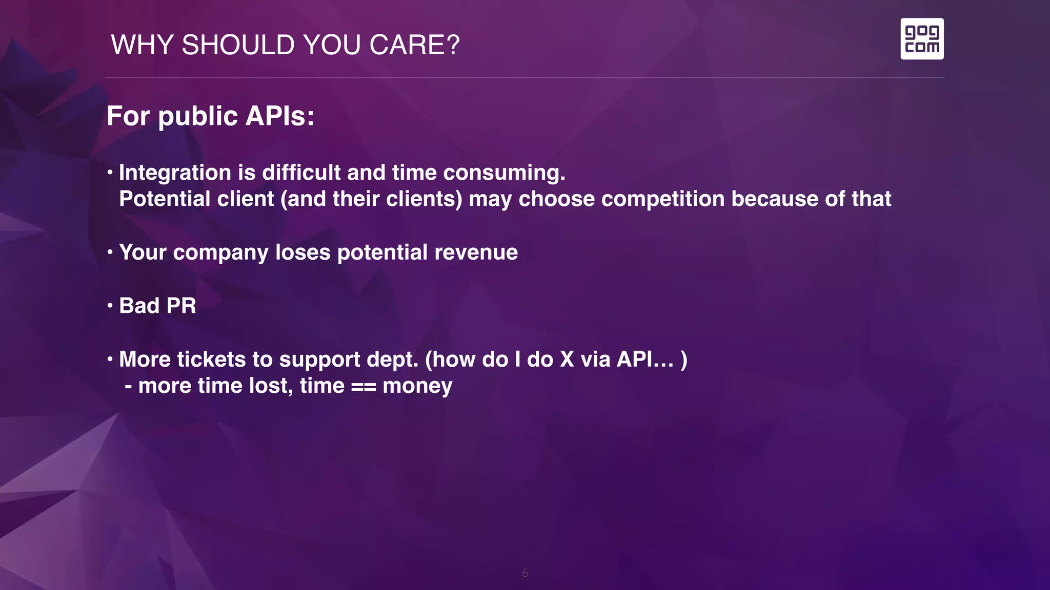 WHY SHOULD YOU CARE?
6
For public APIs:
• Integration is difficult and time consuming.  
Potential client (and their clients) may choose competition because of that
• Your company loses potential revenue
• Bad PR
• More tickets to support dept. (how do I do X via API… ) 
- more time lost, time == money
 