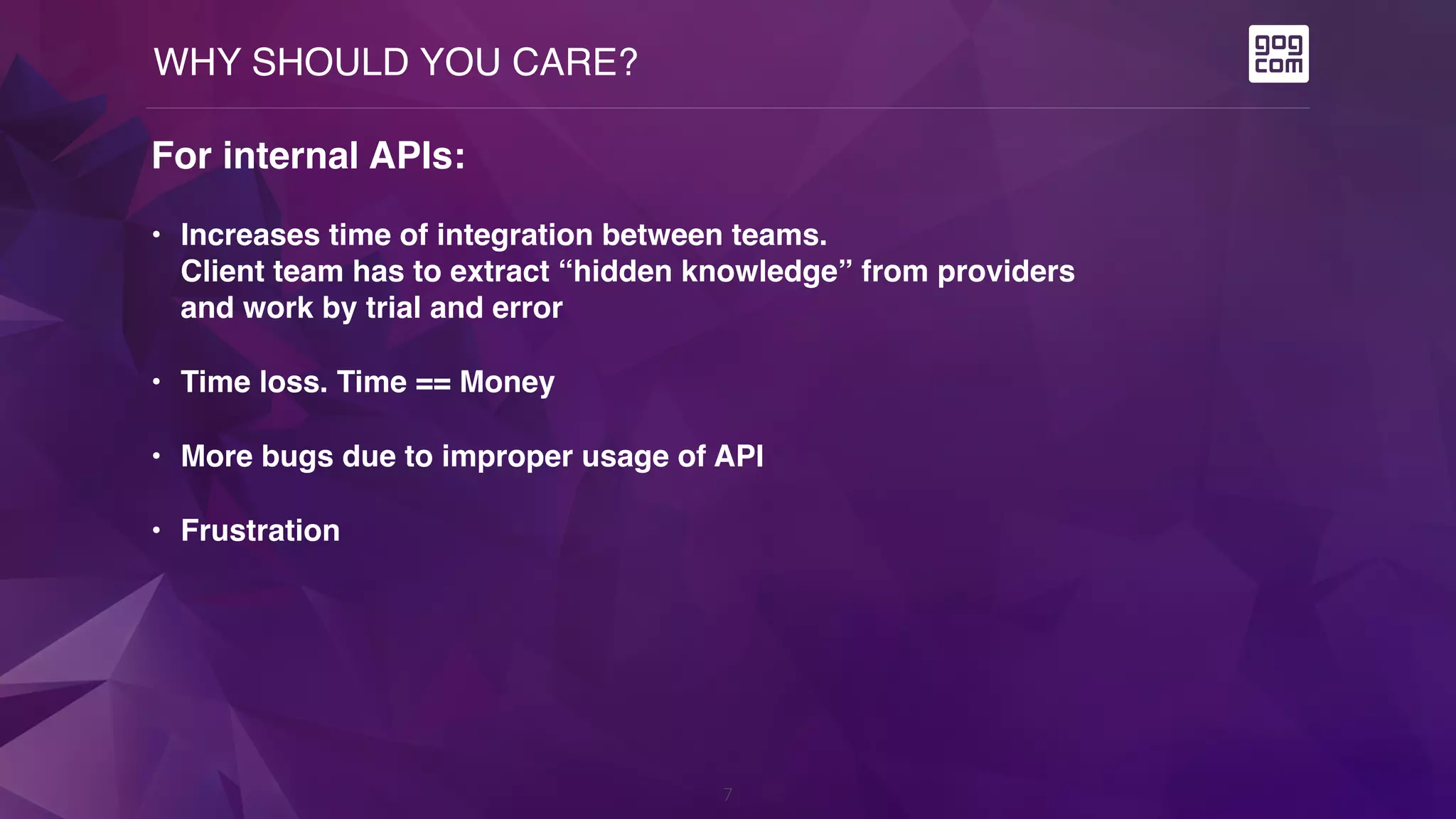 WHY SHOULD YOU CARE?
7
For internal APIs:
• Increases time of integration between teams.  
Client team has to extract “hidden knowledge” from providers  
and work by trial and error
• Time loss. Time == Money
• More bugs due to improper usage of API
• Frustration
 