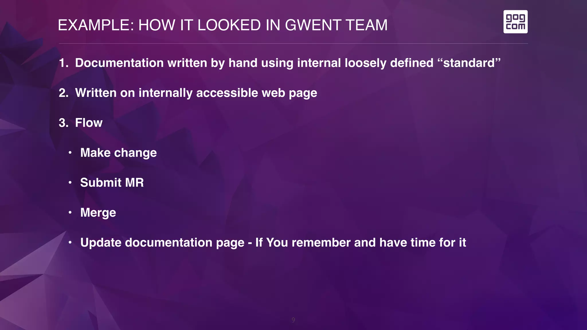 EXAMPLE: HOW IT LOOKED IN GWENT TEAM
9
1. Documentation written by hand using internal loosely defined “standard”
2. Written on internally accessible web page
3. Flow
• Make change
• Submit MR
• Merge
• Update documentation page - If You remember and have time for it
 